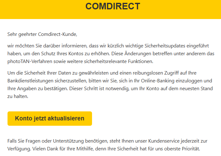 Sehr geehrter Comdirect-Kunde, wir möchten Sie darüber informieren, dass wir kürzlich wichtige Sicherheitsupdates eingeführt haben, um den Schutz Ihres Kontos zu erhöhen. Diese Änderungen betreffen unter anderem das photoTAN-Verfahren sowie weitere sicherheitsrelevante Funktionen. Um die Sicherheit Ihrer Daten zu gewährleisten und einen reibungslosen Zugriff auf Ihre Bankdienstleistungen sicherzustellen, bitten wir Sie, sich in Ihr Online-Banking einzuloggen und Ihre Angaben zu bestätigen. Dieser Schritt ist notwendig, um Ihr Konto auf dem neuesten Stand zu halten. Konto jetzt aktualisieren Falls Sie Fragen oder Unterstützung benötigen, steht Ihnen unser Kundenservice jederzeit zur Verfügung. Vielen Dank für Ihre Mithilfe, denn Ihre Sicherheit hat für uns oberste Priorität.