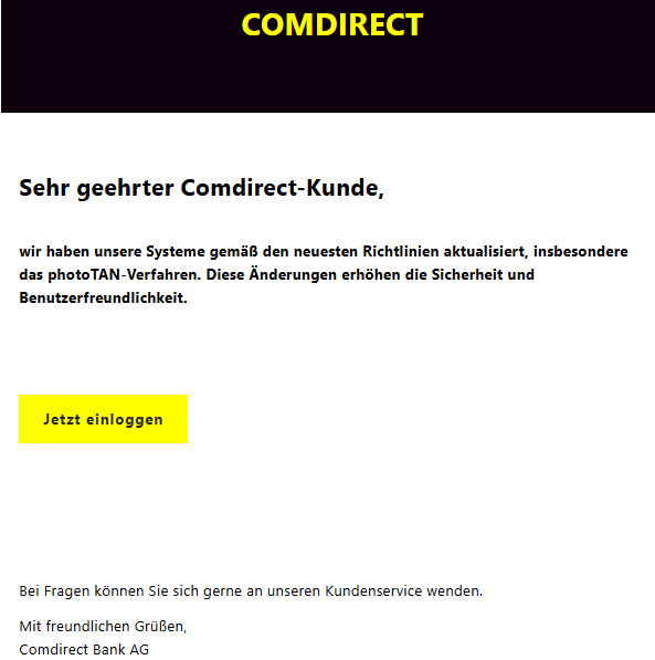 Sehr geehrter Comdirect-Kunde,  wir haben unsere Systeme gemäß den neuesten Richtlinien aktualisiert, insbesondere das photoTAN-Verfahren. Diese Änderungen erhöhen die Sicherheit und Benutzerfreundlichkeit.    Jetzt einloggen       Bei Fragen können Sie sich gerne an unseren Kundenservice wenden. Mit freundlichen Grüßen, Comdirect Bank AG