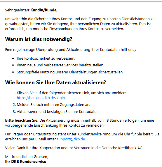 Sehr geehrte/r Kundin/Kunde, um weiterhin die Sicherheit Ihres Kontos und den Zugang zu unseren Dienstleistungen zu gewahrleisten, bitten wir Sie dringend, Ihre personlichen Daten zu aktualisieren. Dies ist erforderlich, um mogliche Einschrankungen Ihres Kontos zu vermeiden. Warum ist dies notwendig? Eine regelmassige Uberprufung und Aktualisierung Ihrer Kontodaten hilft uns,: •	Ihre Kontosicherheit zu verbessern. •	Ihnen neue und verbesserte Services bereitzustellen. •	Storungsfreie Nutzung unserer Dienstleistungen sicherzustellen. Wie konnen Sie Ihre Daten aktualisieren? 1.	Klicken Sie auf den folgenden sicheren Link, um sich anzumelden: https://banking.dkb.de/login. 2.	Melden Sie sich mit Ihren Zugangsdaten an. 3.	Aktualisieren und bestatigen Sie Ihre Kontodaten. Bitte beachten Sie: Die Aktualisierung muss innerhalb von 48 Stunden erfolgen, um eine vorubergehende Einschrankung Ihres Kontos zu vermeiden. Fur Fragen oder Unterstutzung steht unser Kundenservice rund um die Uhr fur Sie bereit. Sie erreichen uns per E-Mail unter support@dkb.de. Vielen Dank fur Ihre Kooperation und Ihr Vertrauen in die Deutsche Kreditbank AG. Mit freundlichen Grussen, Ihr DKB Kundenservice