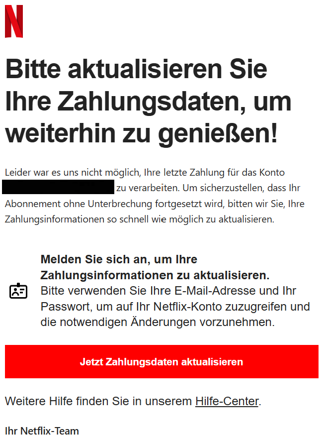 Bitte aktualisieren Sie Ihre Zahlungsdaten, um weiterhin zu genießen! Leider war es uns nicht möglich, Ihre letzte Zahlung für das Konto zu verarbeiten. Um sicherzustellen, dass Ihr Abonnement ohne Unterbrechung fortgesetzt wird, bitten wir Sie, Ihre Zahlungsinformationen so schnell wie möglich zu aktualisieren.   Melden Sie sich an, um Ihre Zahlungsinformationen zu aktualisieren. Bitte verwenden Sie Ihre E-Mail-Adresse und Ihr Passwort, um auf Ihr Netflix-Konto zuzugreifen und die notwendigen Änderungen vorzunehmen. Jetzt Zahlungsdaten aktualisieren  Weitere Hilfe finden Sie in unserem Hilfe-Center. Ihr Netflix-Team