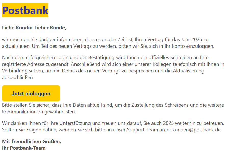 Liebe Kundin, lieber Kunde,  wir möchten Sie darüber informieren, dass es an der Zeit ist, Ihren Vertrag für das Jahr 2025 zu aktualisieren. Um Teil des neuen Vertrags zu werden, bitten wir Sie, sich in Ihr Konto einzuloggen.  Nach dem erfolgreichen Login und der Bestätigung wird Ihnen ein offizielles Schreiben an Ihre registrierte Adresse zugesandt. Anschließend wird sich einer unserer Kollegen telefonisch mit Ihnen in Verbindung setzen, um die Details des neuen Vertrags zu besprechen und die Aktualisierung abzuschließen.  Jetzt einloggen Bitte stellen Sie sicher, dass Ihre Daten aktuell sind, um die Zustellung des Schreibens und die weitere Kommunikation zu gewährleisten.  Wir danken Ihnen für Ihre Unterstützung und freuen uns darauf, Sie auch 2025 weiterhin zu betreuen. Sollten Sie Fragen haben, wenden Sie sich bitte an unser Support-Team unter kunden@postbank.de.  Mit freundlichen Grüßen, Ihr Postbank-Team