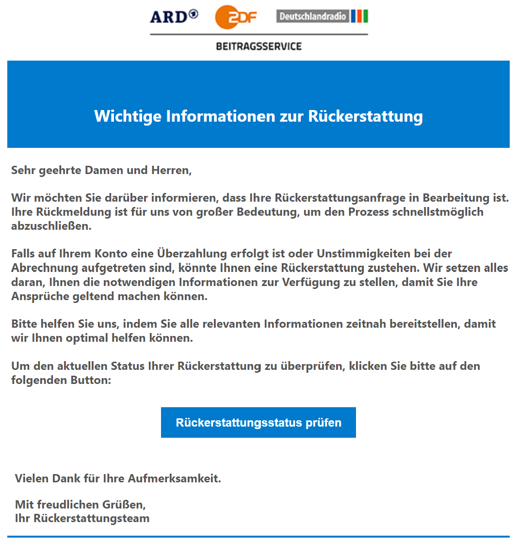 Screenshot einer E-Mail mit dem Logo von ARD ZDF Deutschlandradio Beitragsservice und dem Text (Auszug): "Sehr geehrte Damen und Herren, Wir möchten Sie darüber informieren, dass Ihre Rückerstattungsanfrage in Bearbeitung ist. Ihre Rückmeldung ist für uns von großer Bedeutung, um den Prozess schnellstmöglich abzuschließen." Dazu ein Button mit der Aufschrift "Rückerstattungsstatus prüfen" sowie abschließendem Text: "Vielen Dank für Ihre Aufmerksamkeit. Mit freundlichen Grüßen, Ihr Rückerstattungsteam"