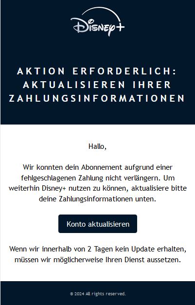 Screenshot einer E-Mail mit Logo von Disney+ und Text: Aktion erforderlich: Aktualisieren Ihrer Zahlungsinformationen Hallo,  Wir konnten dein Abonnement aufgrund einer fehlgeschlagenen Zahlung nicht verlängern. Um weiterhin Disney+ nutzen zu können, aktualisiere bitte deine Zahlungsinformationen unten.  Konto aktualisieren  Wenn wir innerhalb von 2 Tagen kein Update erhalten, müssen wir möglicherweise Ihren Dienst aussetzen.