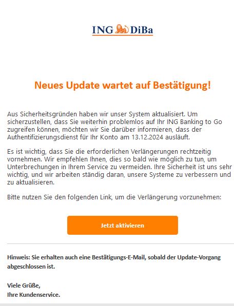 Screenshot einer E-Mail mit Logo der ING und Text: " Neues Update wartet auf Bestätigung!    Aus Sicherheitsgründen haben wir unser System aktualisiert. Um sicherzustellen, dass Sie weiterhin problemlos auf Ihr ІNG Banking to Go zugreifen können, möchten wir Sie darüber informieren, dass der Authentifizierungsdienst für Ihr Konto am 22.10.2024 ausläuft.  Es ist wichtig, dass Sie die erforderlichen Verlängerungen rechtzeitig vornehmen. Wir empfehlen Ihnen, dies so bald wie möglich zu tun, um Unterbrechungen in Ihrem Service zu vermeiden. Ihre Sicherheit ist uns sehr wichtig, und wir arbeiten ständig daran, unsere Systeme zu verbessern und zu aktualisieren.  Bitte nutzen Sie den folgenden Link, um die Verlängerung vorzunehmen: Jetzt aktivieren   Hinweis: Sie erhalten auch eine Bestätigungs-E-Mail, sobald der Update-Vorgang abgeschlossen ist.  Viele Grüße, Ihre Kundenservice. "