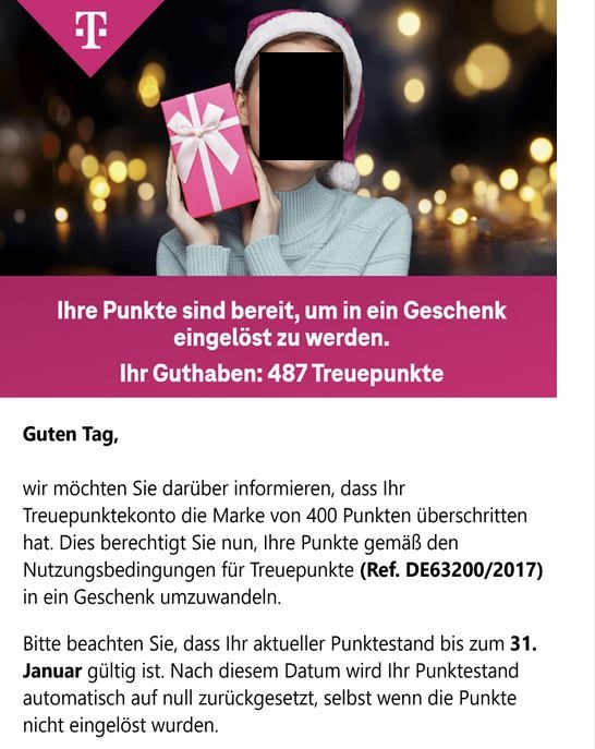 Screenshot einer E-Mail mit Logo der Telekom und Text: "Ihre Punkte sind bereit, um in ein Geschenk eingelöst zu werden. Ihr Guthaben: 487 Treuepunkte Guten Tag, wir möchten Sie darüber informieren, dass Ihr Treuepunktekonto die Marke von 400 Punkten überschritten hat. Dies berechtigt Sie nun, Ihre Punkte gemäß den Nutzungsbedingungen für Treuepunkt (Ref. DE63200/2017) in ein Geschenk umzuwandeln. Bitte beachten Sie, dass Ihr aktueller Punktestand bis zum 31. Januar gültig ist. Nach diesem Datum wird Ihr Punktestand automatisch auf null zurückgesetzt, selbst wenn die Punkte nicht eingelöst wurden.