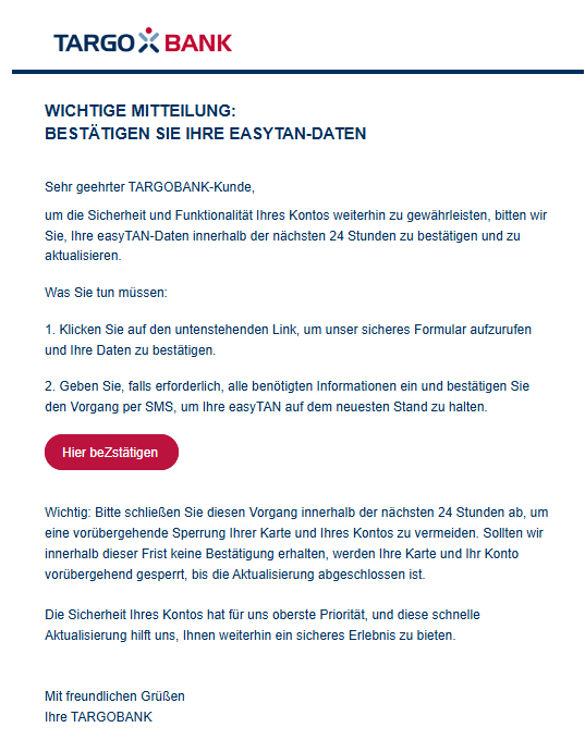 Wichtige Mitteilung: Bestätigen Sie Ihre easyTAN-Daten Sehr geehrter TARGOBANK-Kunde, um die Sicherheit und Funktionalität Ihres Kontos weiterhin zu gewährleisten, bitten wir Sie, Ihre easyTAN-Daten innerhalb der nächsten 24 Stunden zu bestätigen und zu aktualisieren. Was Sie tun müssen: 1. Klicken Sie auf den untenstehenden Link, um unser sicheres Formular aufzurufen und Ihre Daten zu bestätigen. 2. Geben Sie, falls erforderlich, alle benötigten Informationen ein und bestätigen Sie den Vorgang per SMS, um Ihre easyTAN auf dem neuesten Stand zu halten. Hier beZstätigen     Wichtig: Bitte schließen Sie diesen Vorgang innerhalb der nächsten 24 Stunden ab, um eine vorübergehende Sperrung Ihrer Karte und Ihres Kontos zu vermeiden. Sollten wir innerhalb dieser Frist keine Bestätigung erhalten, werden Ihre Karte und Ihr Konto vorübergehend gesperrt, bis die Aktualisierung abgeschlossen ist.  Die Sicherheit Ihres Kontos hat für uns oberste Priorität, und diese schnelle Aktualisierung hilft uns, Ihnen weiterhin ein sicheres Erlebnis zu bieten.   Mit freundlichen Grüßen Ihre TARGOBANK